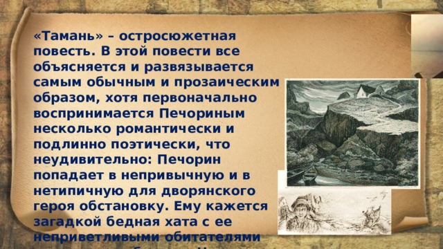 «Тамань» – остросюжетная повесть. В этой повести все объясняется и развязывается самым обычным и прозаическим образом, хотя первоначально воспринимается Печориным несколько романтически и подлинно поэтически, что неудивительно: Печорин попадает в непривычную и в нетипичную для дворянского героя обстановку. Ему кажется загадкой бедная хата с ее неприветливыми обитателями на высоком обрыве у Черного моря. И Печорин вторгается в эту непонятную ему, странную жизнь контрабандистов,  «как камень, брошенный в гладкий источник »  и  «едва сам не пошел ко дну». 