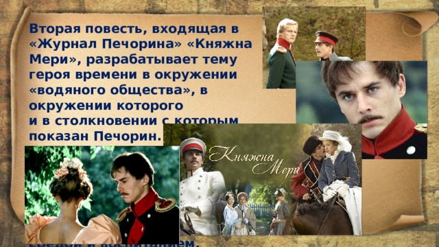 Вторая повесть, входящая в «Журнал Печорина» «Княжна Мери», разрабатывает тему героя времени в окружении «водяного общества», в окружении которого и в столкновении с ко­торым показан Печорин. Именно в «Княжне Мери» наиболее глубоко пока­заны безысходное отчаяние, трагическая безнадежность Печорина, умного и даровитого человека, искалеченного средой и воспитанием. 