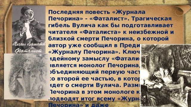 Последняя повесть «Журнала Печорина» - «Фаталист». Трагическая гибель Вулича как бы подготавливает читателя «Фаталиста» к не­избежной и близкой смерти Печорина, о которой автор уже сообщил в Предисловии к «Журналу Печорина». Ключом к идейному замыслу «Фаталиста» является монолог Печорина, объединяющий первую часть но­веллы со второй ее частью, в которой речь идет о смерти Вулича. Размышления Печорина в этом монологе как бы под­водят итог всему «Журналу Печорина» и даже роману «Герой нашего времени» в целом. Именно в «Фаталисте» Печорин трезво и мужественно разглядел источник многих своих бед, узрел причину зла, но не природу соблазна. 