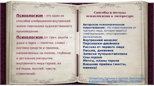 Способы и методы психологизма в литературе. Психологизм   – это один из способов изображения внутренней жизни персонажа художественного произведения. Психологизм   (oт гpeч. psyche — дyшa и logos — пoнятиe, cлoвo) – система средств и приемов, направленных на полное, глубокое и детальное раскрытие внутреннего мира героев, их взглядов, мыслей, чувств, стремлений. Авторское психологическое повествование – это повествование от третьего лица, которое ведется «нейтральным», «посторонним» рассказчиком. Внутренний монолог   Персонажи-двойники Рассказ от первого лица Письма, дневники Записки путешественника Сны героев Мечты, планы героев   Внешние приёмы (жесты, мимика) 