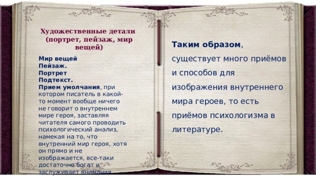 Художественные детали (портрет, пейзаж, мир вещей) Таким образом , существует много приёмов и способов для изображения внутреннего мира героев, то есть приёмов психологизма в литературе. Мир вещей Пейзаж.   Портрет   Подтекст. Прием умолчания , при котором писатель в какой-то момент вообще ничего не говорит о внутреннем мире героя, заставляя читателя самого проводить психологический анализ, намекая на то, что внутренний мир героя, хотя он прямо и не изображается, все-таки достаточно богат и заслуживает внимания. 