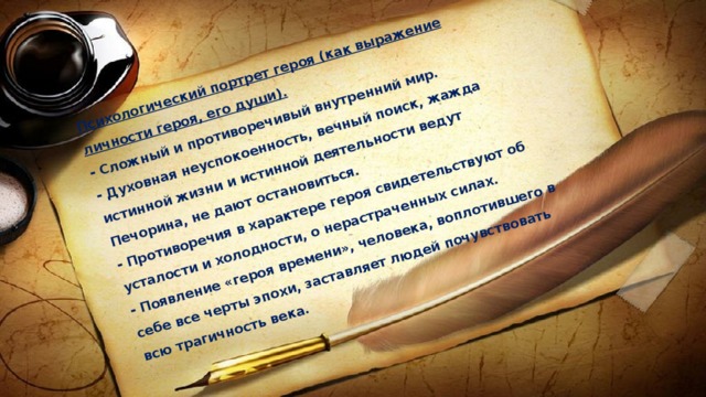 Психологический портрет героя (как выражение личности героя, его души).  - Сложный и противоречивый внутренний мир.  - Духовная неуспокоенность, вечный поиск, жажда истинной жизни и истинной деятельности ведут Печорина, не дают остановиться.  - Противоречия в характере героя свидетельствуют об усталости и холодности, о нерастраченных силах.  - Появление «героя времени», человека, воплотившего в себе все черты эпохи, заставляет людей почувствовать всю трагичность века. 