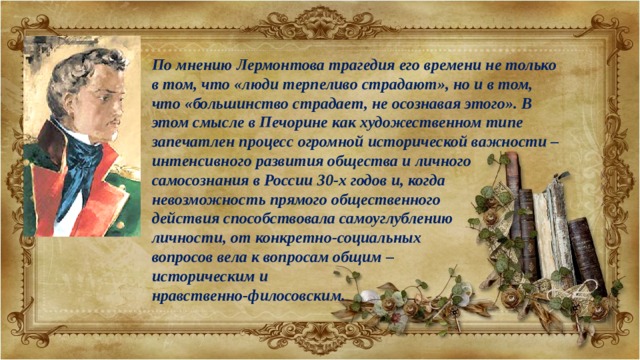 По мнению Лермонтова трагедия его времени не только в том, что «люди терпеливо страдают», но и в том, что «большинство страдает, не осознавая этого». В этом смысле в Печорине как художественном типе запечатлен процесс огромной исторической важности – интенсивного развития общества и личного самосознания в России 30-х годов и, когда невозможность прямого общественного действия способствовала самоуглублению личности, от конкретно-социальных вопросов вела к вопросам общим – историческим и нравственно-филосовским. 