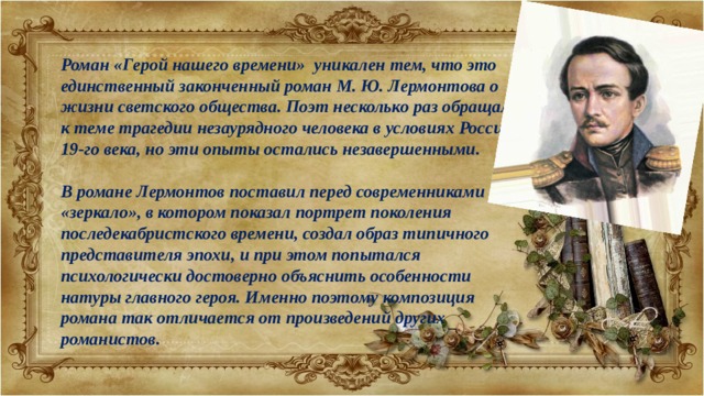 Роман «Герой нашего времени» уникален тем, что это единственный законченный роман М. Ю. Лермонтова о жизни светского общества. Поэт несколько раз обращался к теме трагедии незаурядного человека в условиях России 19-го века, но эти опыты остались незавершенными.  В романе Лермонтов поставил перед современниками «зеркало», в котором показал портрет поколения последекабристского времени, создал образ типичного представителя эпохи, и при этом попытался психологически достоверно объяснить особенности натуры главного героя. Именно поэтому композиция романа так отличается от произведений других романистов. 
