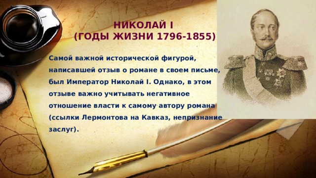 НИКОЛАЙ I (ГОДЫ ЖИЗНИ 1796-1855) Самой важной исторической фигурой, написавшей отзыв о романе в своем письме, был Император Николай I. Однако, в этом отзыве важно учитывать негативное отношение власти к самому автору романа (ссылки Лермонтова на Кавказ, непризнание заслуг). 
