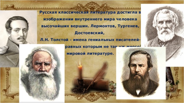 Русская классическая литература достигла в изображении внутреннего мира человека высочайших вершин. Лермонтов, Тургенев, Достоевский, Л.Н. Толстой – имена гениальных писателей-психологов, равных которым не так уж много в мировой литературе. 