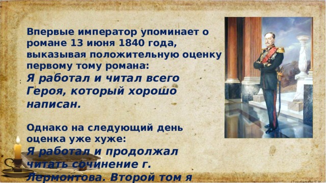 Впервые император упоминает о романе 13 июня 1840 года, выказывая положительную оценку первому тому романа: Я работал и читал всего Героя, который хорошо написан.  Однако на следующий день оценка уже хуже: Я работал и продолжал читать сочинение г. Лермонтова. Второй том я нахожу менее удачным, чем первый. 