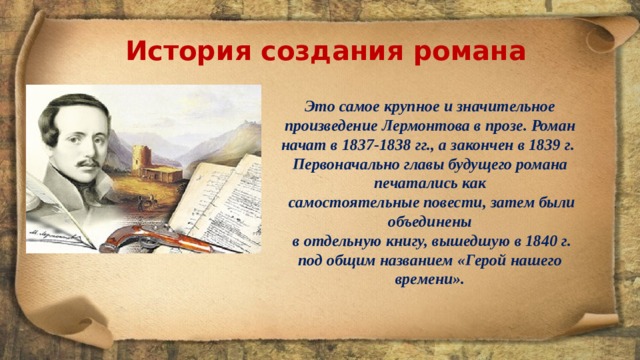 История создания романа Это самое крупное и значительное произведение Лермонтова в прозе. Роман начат в 1837-1838 гг., а закончен в 1839 г. Первоначально главы будущего романа печатались как  самостоятельные повести, затем были объединены  в отдельную книгу, вышедшую в 1840 г. под общим названием «Герой нашего времени». 