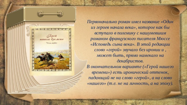 Первоначально роман имел название «Один из героев начала века», которое как бы вступало в полемику с нашумевшим романом французского писателя Мюссе «Исповедь сына века». В этой редакции слово «герой» звучало без иронии и , может быть, прямо намекало на декабристов. В окончательном варианте («Герой нашего времени») есть иронический оттенок, падающий не на слово «герой», а на слово «нашего» (т.е. не на личность, а на эпоху). 