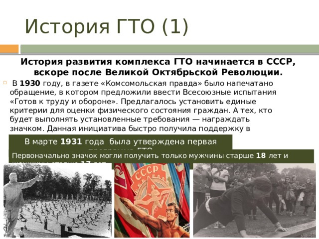 История ГТО (1) История развития комплекса ГТО начинается в СССР, вскоре после Великой Октябрьской Революции.   В 1930 году, в газете «Комсомольская правда» было напечатано обращение, в котором предложили ввести Всесоюзные испытания «Готов к труду и обороне». Предлагалось установить единые критерии для оценки физического состояния граждан. А тех, кто будет выполнять установленные требования — награждать значком. Данная инициатива быстро получила поддержку в широких кругах. В марте 1931 года была утверждена первая программа ГТО Первоначально значок могли получить только мужчины старше 18 лет и женщины старше 17 лет. 