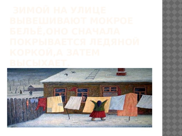  зимой на улице вывешивают мокрое бельё,оно сначала покрывается ледяной коркой,а затем высыхает. 