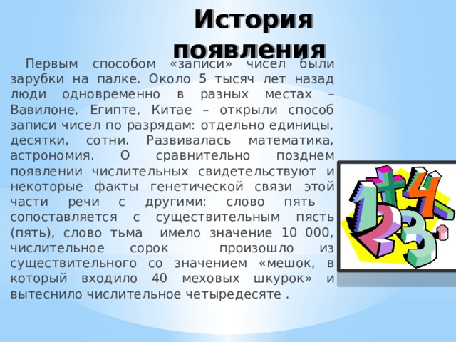 История появления Первым способом «записи» чисел были зарубки на палке. Около 5 тысяч лет назад люди одновременно в разных местах – Вавилоне, Египте, Китае – открыли способ записи чисел по разрядам: отдельно единицы, десятки, сотни. Развивалась математика, астрономия. О сравнительно позднем появлении числительных свидетельствуют и некоторые факты генетической связи этой части речи с другими: слово пять сопоставляется с существительным пясть (пять), слово тьма имело значение 10 000, числительное сорок произошло из существительного со значением «мешок, в который входило 40 меховых шкурок» и вытеснило числительное четыредесяте . 