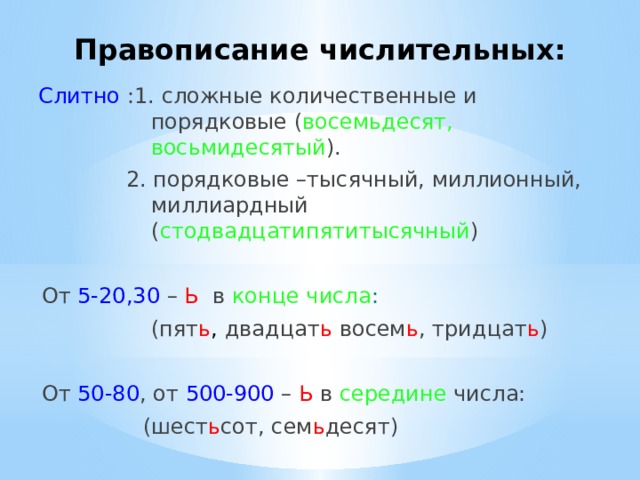 Правописание числительных: Слитно :1. сложные количественные и порядковые ( восемьдесят, восьмидесятый ). 2. порядковые –тысячный, миллионный, миллиардный ( стодвадцатипятитысячный ) От 5-20,30  – Ь  в конце числа :  (пят ь ,  двадцат ь восем ь ,  тридцат ь ) От 50-80 , от 500-900 – Ь в середине числа: (шест ь сот, сем ь десят) 