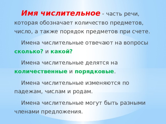 Имя числительное - часть речи, которая обозначает количество предметов, число, а также порядок предметов при счете. Имена числительные отвечают на вопросы сколько? и какой? Имена числительные делятся на количественные и порядковые . Имена числительные изменяются по падежам, числам и родам. Имена числительные могут быть разными членами предложения. 