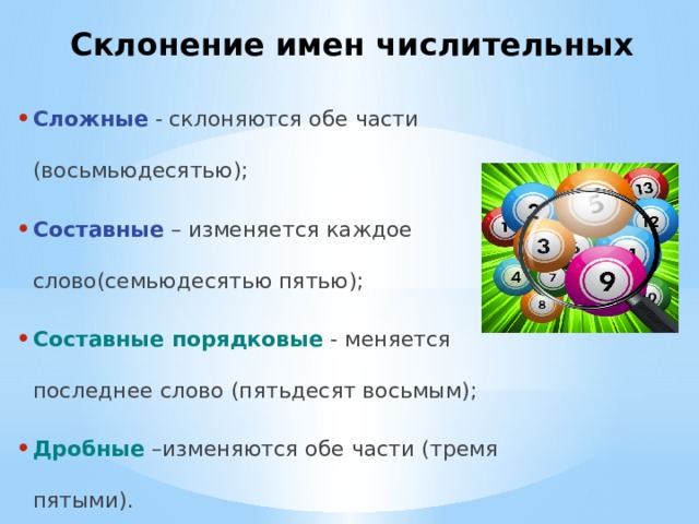 Склонение имен числительных Сложные - склоняются обе части (восьмьюдесятью); Составные – изменяется каждое слово(семьюдесятью пятью); Составные порядковые  - меняется последнее слово (пятьдесят восьмым); Дробные –изменяются обе части (тремя пятыми). 