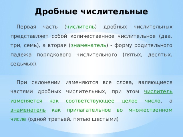 Дробные числительные Первая часть ( числитель ) дробных числительных представляет собой количественное числительное (два, три, семь), а вторая ( знаменатель ) - форму родительного падежа порядкового числительного (пятых, десятых, седьмых). При склонении изменяются все слова, являющиеся частями дробных числительных, при этом числитель изменяется как соответствующее целое число , а знаменатель как прилагательное во множественном числе (одной третьей, пятью шестыми) 