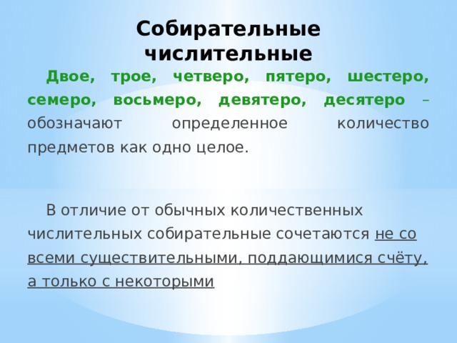 Собирательные числительные Двое, трое, четверо, пятеро, шестеро, семеро, восьмеро, девятеро, десятеро – обозначают определенное количество предметов как одно целое.  В отличие от обычных количественных числительных собирательные сочетаются не со всеми существительными, поддающимися счёту, а только с некоторыми 