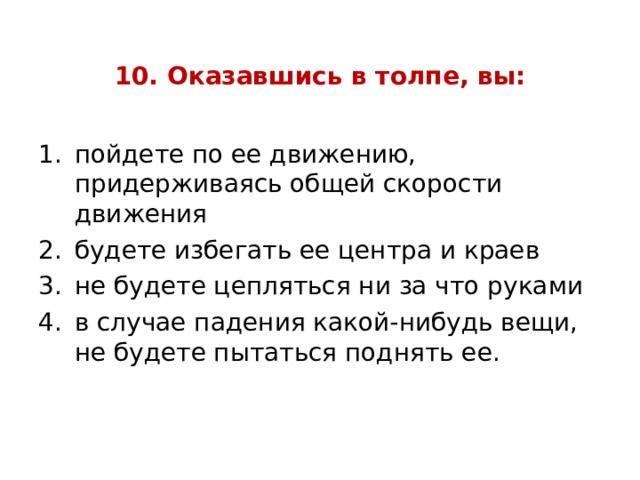 10. Оказавшись в толпе, вы: пойдете по ее движению, придерживаясь общей скорости движения будете избегать ее центра и краев не будете цепляться ни за что руками в случае падения какой-нибудь вещи, не будете пытаться поднять ее. 