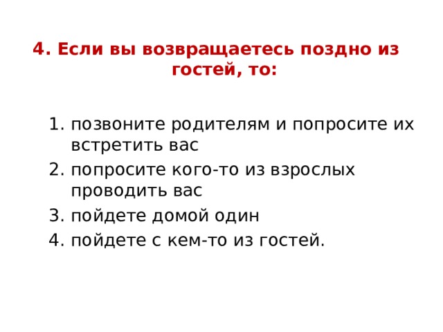 4. Если вы возвращаетесь поздно из гостей, то:   позвоните родителям и попросите их встретить вас попросите кого-то из взрослых проводить вас пойдете домой один пойдете с кем-то из гостей. позвоните родителям и попросите их встретить вас попросите кого-то из взрослых проводить вас пойдете домой один пойдете с кем-то из гостей. позвоните родителям и попросите их встретить вас попросите кого-то из взрослых проводить вас пойдете домой один пойдете с кем-то из гостей. 