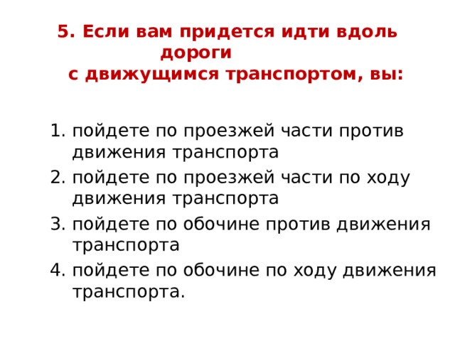 5. Если вам придется идти вдоль дороги  с движущимся транспортом, вы:   пойдете по проезжей части против движения транспорта пойдете по проезжей части по ходу движения транспорта пойдете по обочине против движения транспорта пойдете по обочине по ходу движения транспорта. пойдете по проезжей части против движения транспорта пойдете по проезжей части по ходу движения транспорта пойдете по обочине против движения транспорта пойдете по обочине по ходу движения транспорта. пойдете по проезжей части против движения транспорта пойдете по проезжей части по ходу движения транспорта пойдете по обочине против движения транспорта пойдете по обочине по ходу движения транспорта. 