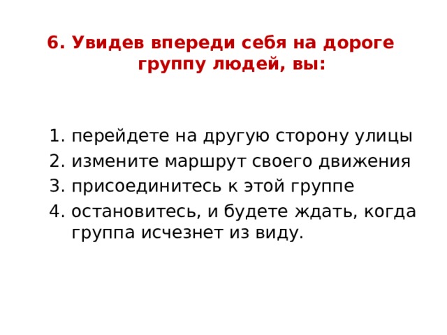 6. Увидев впереди себя на дороге  группу людей, вы:   перейдете на другую сторону улицы измените маршрут своего движения присоединитесь к этой группе остановитесь, и будете ждать, когда группа исчезнет из виду. перейдете на другую сторону улицы измените маршрут своего движения присоединитесь к этой группе остановитесь, и будете ждать, когда группа исчезнет из виду. перейдете на другую сторону улицы измените маршрут своего движения присоединитесь к этой группе остановитесь, и будете ждать, когда группа исчезнет из виду. 