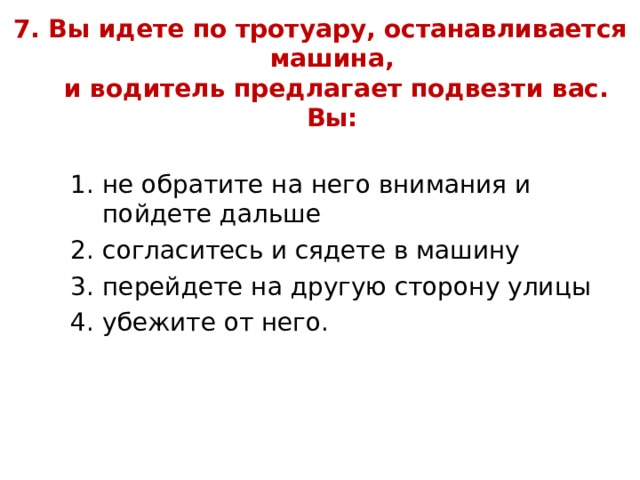 7. Вы идете по тротуару, останавливается машина,  и водитель предлагает подвезти вас. Вы:   не обратите на него внимания и пойдете дальше согласитесь и сядете в машину перейдете на другую сторону улицы убежите от него. не обратите на него внимания и пойдете дальше согласитесь и сядете в машину перейдете на другую сторону улицы убежите от него. не обратите на него внимания и пойдете дальше согласитесь и сядете в машину перейдете на другую сторону улицы убежите от него. 