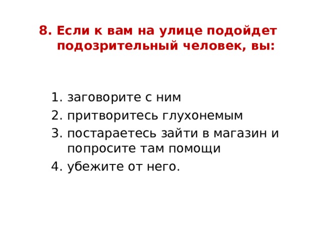 8. Если к вам на улице подойдет  подозрительный человек, вы:   заговорите с ним притворитесь глухонемым постараетесь зайти в магазин и попросите там помощи убежите от него. заговорите с ним притворитесь глухонемым постараетесь зайти в магазин и попросите там помощи убежите от него. заговорите с ним притворитесь глухонемым постараетесь зайти в магазин и попросите там помощи убежите от него. 