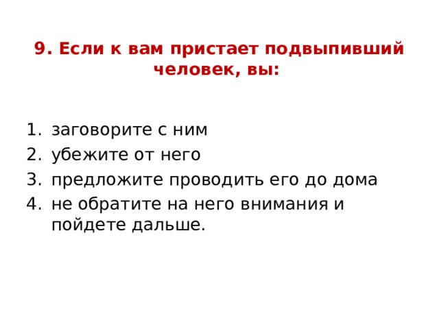 9. Если к вам пристает подвыпивший человек, вы: заговорите с ним убежите от него предложите проводить его до дома не обратите на него внимания и пойдете дальше.  