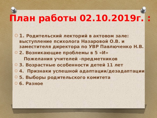 План работы 02.10.2019г. : 1. Родительский лекторий в актовом зале: выступление психолога Назаровой О.В. и заместителя директора по УВР Павлюченко Н.В. 2. Возникающие проблемы в 5 «И»  Пожелания учителей -предметников 3. Возрастные особенности детей 11 лет 4. Признаки успешной адаптации/дезадаптации 5. Выборы родительского комитета 6. Разное 