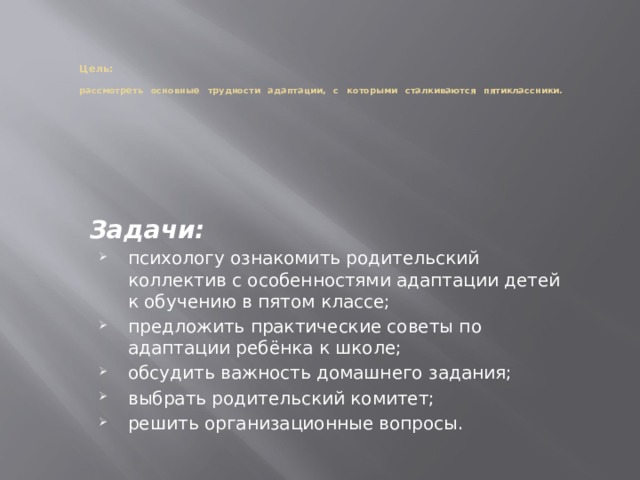   Цель:    рассмотреть основные трудности адаптации, с которыми сталкиваются пятиклассники.   Задачи:  психологу ознакомить родительский коллектив с особенностями адаптации детей к обучению в пятом классе; предложить практические советы по адаптации ребёнка к школе; обсудить важность домашнего задания; выбрать родительский комитет; решить организационные вопросы. 