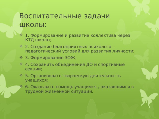 Воспитательные задачи школы: 1. Формирование и развитие коллектива через КТД школы; 2. Создание благоприятных психолого - педагогический условий для развития личности; 3. Формирование ЗОЖ; 4. Сохранить объединения ДО и спортивные секции; 5. Организовать творческую деятельность учащихся; 6. Оказывать помощь учащимся , оказавшимся в трудной жизненной ситуации. 