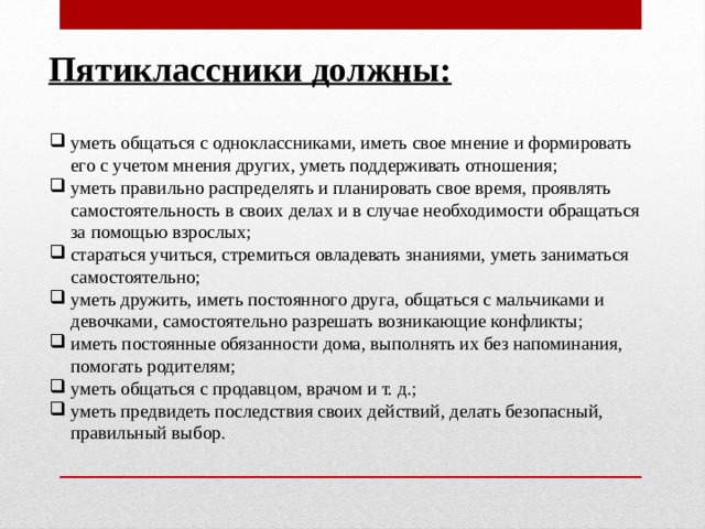 Пятиклассники должны: уметь общаться с одноклассниками, иметь свое мнение и формировать его с учетом мнения других, уметь поддерживать отношения; уметь правильно распределять и планировать свое время, проявлять самостоятельность в своих делах и в случае необходимости обращаться за помощью взрослых; стараться учиться, стремиться овладевать знаниями, уметь заниматься самостоятельно; уметь дружить, иметь постоянного друга, общаться с мальчиками и девочками, самостоятельно разрешать возникающие конфликты; иметь постоянные обязанности дома, выполнять их без напоминания, помогать родителям; уметь общаться с продавцом, врачом и т. д.; уметь предвидеть последствия своих действий, делать безопасный, правильный выбор. 