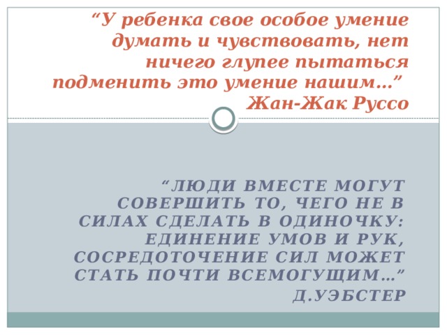 “ У ребенка свое особое умение думать и чувствовать, нет ничего глупее пытаться подменить это умение нашим…”  Жан-Жак Руссо “ Люди вместе могут совершить то, чего не в силах сделать в одиночку: единение умов и рук, сосредоточение сил может стать почти всемогущим…”  Д.Уэбстер 