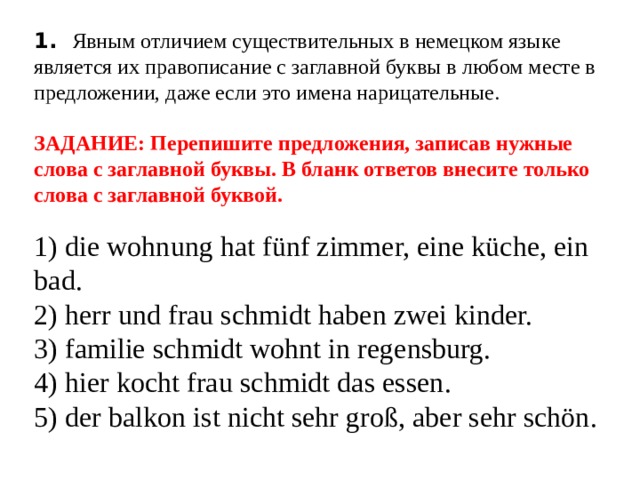  1.  Явным отличием существительных в немецком языке является их правописание с заглавной буквы в любом месте в предложении, даже если это имена нарицательные.    ЗАДАНИЕ: Перепишите предложения, записав нужные слова с заглавной буквы. В бланк ответов внесите только слова с заглавной буквой.   1) die wohnung hat fünf zimmer, eine küche, ein bad.  2) herr und frau schmidt haben zwei kinder.  3) familie schmidt wohnt in regensburg.  4) hier kocht frau schmidt das essen.  5) der balkon ist nicht sehr groß, aber sehr schön.   