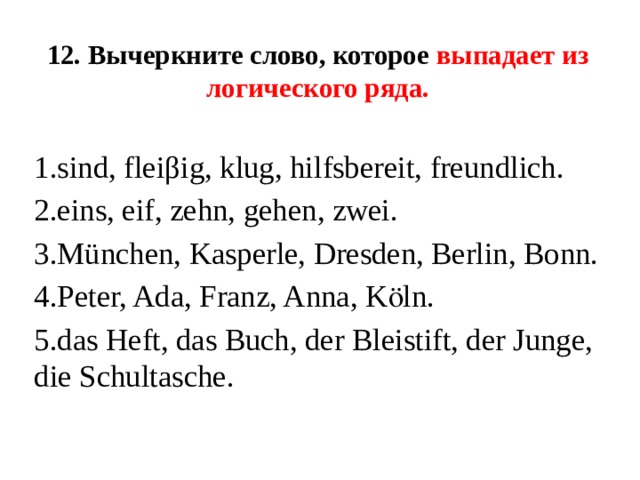 12. Вычеркните слово, которое выпадает из логического ряда.  1.sind, fleiβig, klug, hilfsbereit, freundlich. 2.eins, eif, zehn, gehen, zwei. 3.München, Kasperle, Dresden, Berlin, Bonn. 4.Peter, Ada, Franz, Anna, Kӧln. 5.das Heft, das Buch, der Bleistift, der Junge, die Schultasche. 