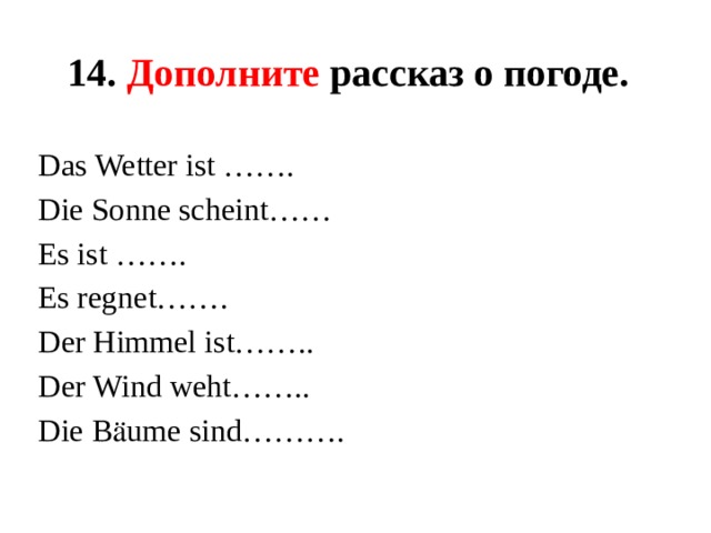 14. Дополните рассказ о погоде.  Das Wetter ist ……. Die Sonne scheint…… Es ist ……. Es regnet……. Der Himmel ist…….. Der Wind weht…….. Die Bӓume sind………. 