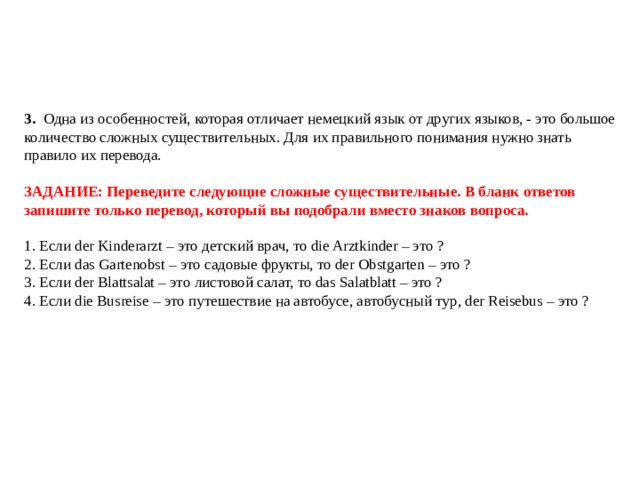     3.  Одна из особенностей, которая отличает немецкий язык от других языков, - это большое количество сложных существительных. Для их правильного понимания нужно знать правило их перевода.   ЗАДАНИЕ: Переведите следующие сложные существительные. В бланк ответов запишите только перевод, который вы подобрали вместо знаков вопроса.   1. Если der Kinderarzt – это детский врач, то die Arztkinder – это ?  2. Если das Gartenobst – это садовые фрукты, то der Obstgarten – это ?  3. Если der Blattsalat – это листовой салат, то das Salatblatt – это ?  4. Если die Busreise – это путешествие на автобусе, автобусный тур, der Reisebus – это ?   