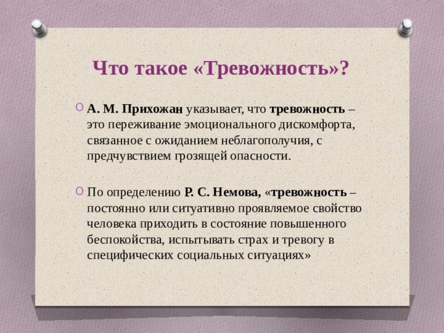 Что такое «Тревожность»? А. М. Прихожан указывает, что тревожность – это переживание эмоционального дискомфорта, связанное с ожиданием неблагополучия, с предчувствием грозящей опасности. По определению Р. С. Немова, « тревожность – постоянно или ситуативно проявляемое свойство человека приходить в состояние повышенного беспокойства, испытывать страх и тревогу в специфических социальных ситуациях» 