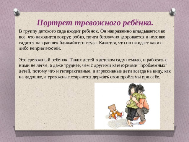Портрет тревожного ребёнка. В группу детского сада входит ребенок. Он напряженно вглядывается во все, что находится вокруг, робко, почти беззвучно здоровается и неловко садится на краешек ближайшего стула. Кажется, что он ожидает каких-либо неприятностей.   Это тревожный ребенок. Таких детей в детском саду немало, и работать с ними не легче, а даже труднее, чем с другими категориями 