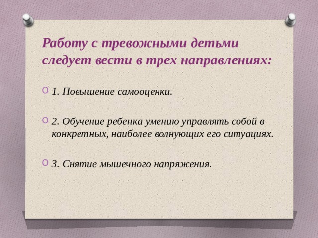Работу с тревожными детьми следует вести в трех направлениях:  1. Повышение самооценки.  2. Обучение ребенка умению управлять собой в конкретных, наиболее волнующих его ситуациях.  3. Снятие мышечного напряжения. 