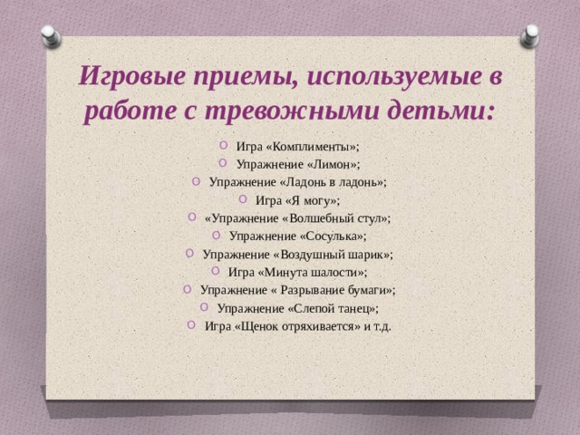 Игровые приемы, используемые в работе с тревожными детьми: Игра «Комплименты»; Упражнение «Лимон»; Упражнение «Ладонь в ладонь»; Игра «Я могу»; «Упражнение «Волшебный стул»; Упражнение «Сосулька»; Упражнение «Воздушный шарик»; Игра «Минута шалости»; Упражнение « Разрывание бумаги»; Упражнение «Слепой танец»; Игра «Щенок отряхивается» и т.д. 