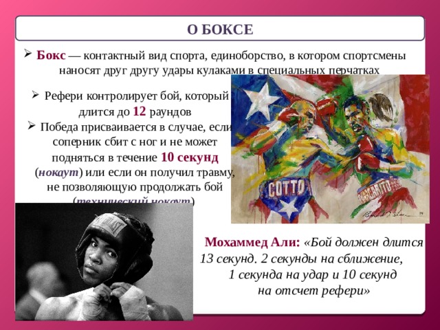 О БОКСЕ  Бокс — контактный вид спорта, единоборство, в котором спортсмены наносят друг другу удары кулаками в специальных перчатках  Рефери  контролирует бой, который длится до 12 раундов  Победа присваивается в случае, если соперник сбит с ног и не может подняться в течение 10 секунд ( нокаут ) или если он получил травму, не позволяющую продолжать бой ( технический нокаут ) Мохаммед Али:  «Бой должен длится 13 секунд. 2 секунды на сближение, 1 секунда на удар и 10 секунд на отсчет рефери»  