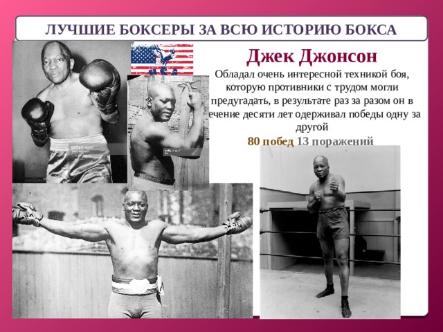 ЛУЧШИЕ БОКСЕРЫ ЗА ВСЮ ИСТОРИЮ БОКСА Джек Джонсон Обладал очень интересной техникой боя, которую противники с трудом могли предугадать, в результате раз за разом он в течение десяти лет одерживал победы одну за другой 80 побед 13 поражений 