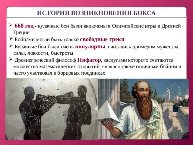 ИСТОРИЯ ВОЗНИКНОВЕНИЯ БОКСА  668 год - кулачные бои были включены в Олимпийские игры в Древней Греции  Бойцами могли быть только свободные греки  Кулачные бои были очень популярны , считались примером мужества, силы, ловкости, быстроты  Древнегреческий философ Пифагор , заслугами которого считаются множество математических открытий, являлся также отличным бойцом и часто участвовал в борцовых поединках  