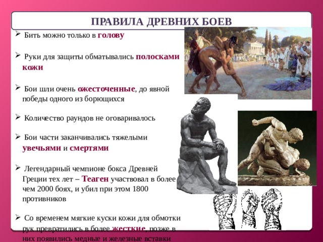 ПРАВИЛА ДРЕВНИХ БОЕВ  Бить можно только в голову  Руки для защиты обматывались полосками кожи  Бои шли очень ожесточенные , до явной победы одного из борющихся  Количество раундов не оговаривалось  Бои части заканчивались тяжелыми увечьями и смертями  Легендарный чемпионе бокса Древней Греции тех лет – Теаген участвовал в более чем 2000 боях, и убил при этом 1800 противников  Со временем мягкие куски кожи для обмотки рук превратились в более жесткие , позже в них появились медные и железные вставки 