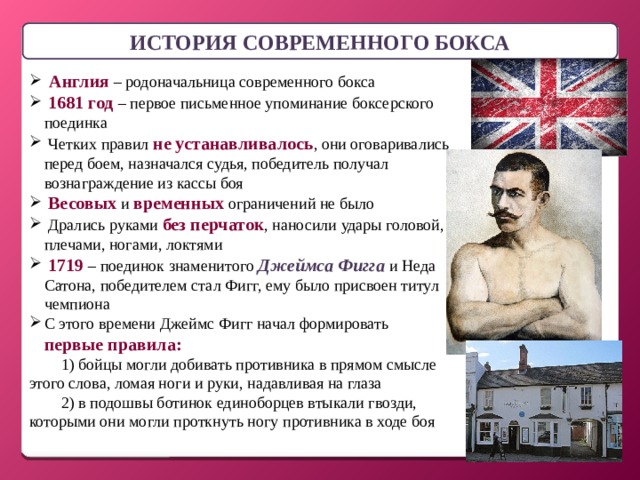 ИСТОРИЯ СОВРЕМЕННОГО БОКСА  Англия – родоначальница современного бокса  1681 год – первое письменное упоминание боксерского поединка  Четких правил не устанавливалось , они оговаривались перед боем, назначался судья, победитель получал вознаграждение из кассы боя  Весовых и временных ограничений не было  Дрались руками без перчаток , наносили удары головой, плечами, ногами, локтями  1719 – поединок знаменитого Джеймса Фигга и Неда Сатона, победителем стал Фигг, ему было присвоен титул чемпиона С этого времени Джеймс Фигг начал формировать первые правила: 1) бойцы могли добивать противника в прямом смысле этого слова, ломая ноги и руки, надавливая на глаза 2) в подошвы ботинок единоборцев втыкали гвозди, которыми они могли проткнуть ногу противника в ходе боя 