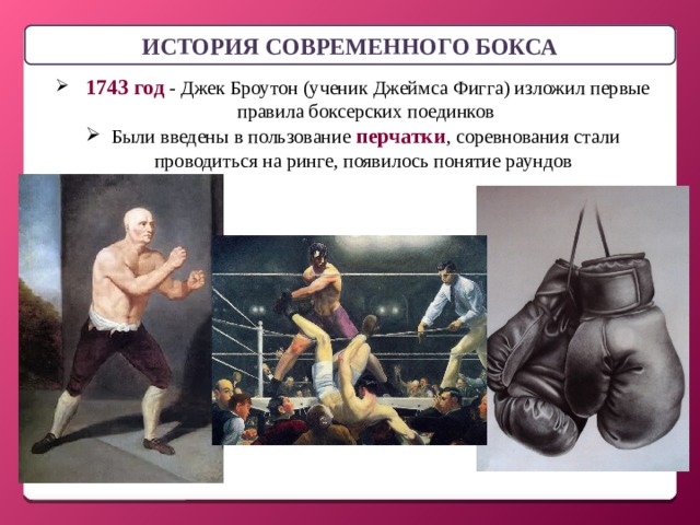 ИСТОРИЯ СОВРЕМЕННОГО БОКСА  1743 год - Джек Броутон (ученик Джеймса Фигга) изложил первые правила боксерских поединков Были введены в пользование перчатки , соревнования стали проводиться на ринге, появилось понятие раундов 