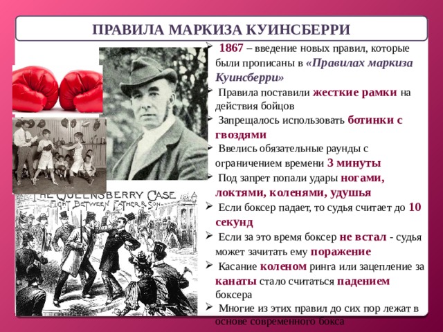 ПРАВИЛА МАРКИЗА КУИНСБЕРРИ  1867 – введение новых правил, которые были прописаны в «Правилах маркиза Куинсберри»  Правила поставили жесткие рамки на действия бойцов  Запрещалось использовать ботинки с гвоздями  Ввелись обязательные раунды с ограничением времени 3 минуты  Под запрет попали удары ногами, локтями, коленями, удушья  Если боксер падает, то судья считает до 10 секунд  Если за это время боксер не встал - судья может зачитать ему поражение  Касание коленом ринга или зацепление за канаты стало считаться падением боксера  Многие из этих правил до сих пор лежат в основе современного бокса 