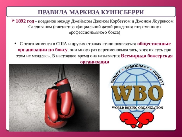 ПРАВИЛА МАРКИЗА КУИНСБЕРРИ 1892 год - поединок между Джеймсом Джоном Корбеттом и Джоном Лоуренсом Салливаном (считается официальной датой рождения современного профессионального бокса)  С этого момента в США и других странах стали появляться общественные организации по боксу , они много раз переименовывались, хотя их суть при этом не менялась. В настоящее время она называется Всемирная боксерская организация 