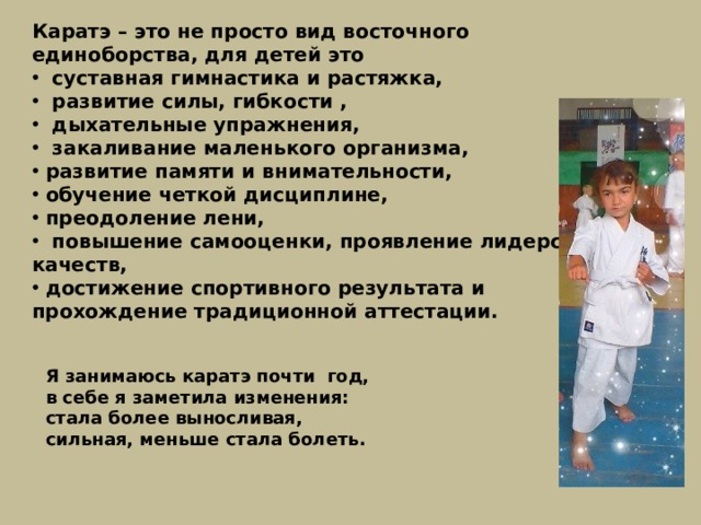 Каратэ – это не просто вид восточного единоборства, для детей это  суставная гимнастика и растяжка,  развитие силы, гибкости ,  дыхательные упражнения,  закаливание маленького организма,  развитие памяти и внимательности,  обучение четкой дисциплине,  преодоление лени,  повышение самооценки, проявление лидерских качеств,  достижение спортивного результата и прохождение традиционной аттестации. Я занимаюсь каратэ почти год, в себе я заметила изменения: стала более выносливая, сильная, меньше стала болеть. 